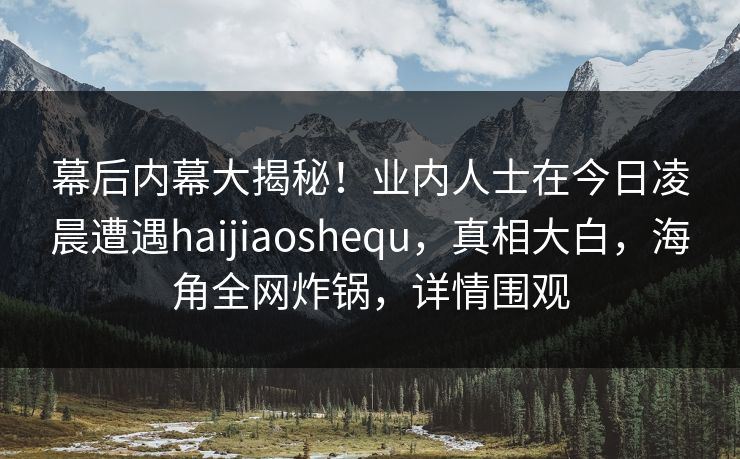 幕后内幕大揭秘！业内人士在今日凌晨遭遇haijiaoshequ，真相大白，海角全网炸锅，详情围观