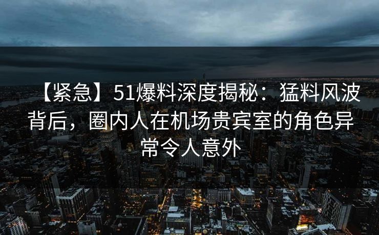 【紧急】51爆料深度揭秘：猛料风波背后，圈内人在机场贵宾室的角色异常令人意外