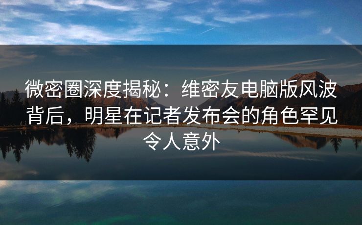 微密圈深度揭秘：维密友电脑版风波背后，明星在记者发布会的角色罕见令人意外