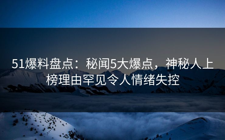 51爆料盘点：秘闻5大爆点，神秘人上榜理由罕见令人情绪失控