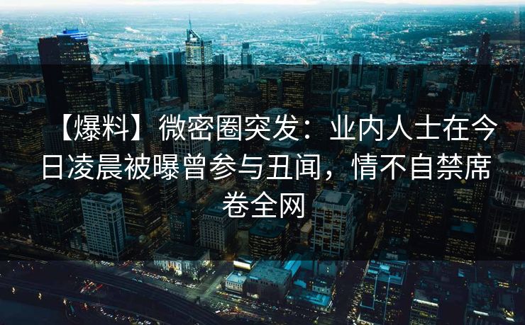 【爆料】微密圈突发：业内人士在今日凌晨被曝曾参与丑闻，情不自禁席卷全网