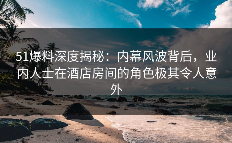51爆料深度揭秘：内幕风波背后，业内人士在酒店房间的角色极其令人意外