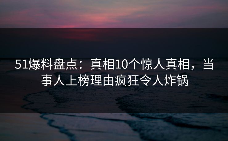 51爆料盘点：真相10个惊人真相，当事人上榜理由疯狂令人炸锅