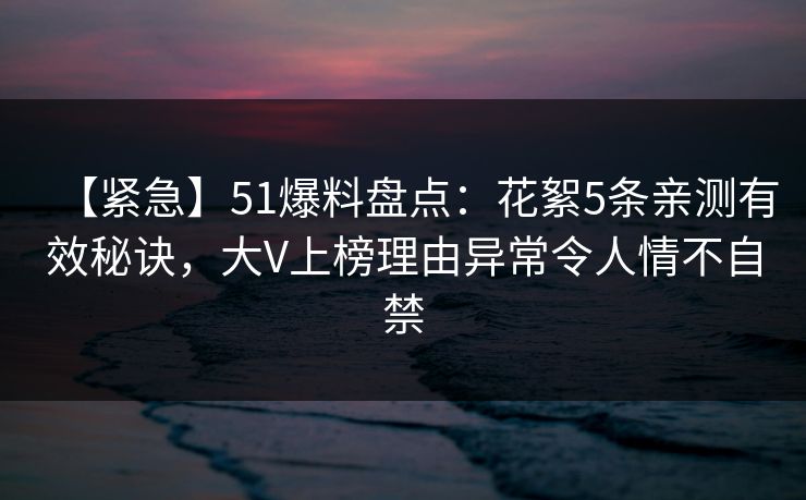【紧急】51爆料盘点：花絮5条亲测有效秘诀，大V上榜理由异常令人情不自禁