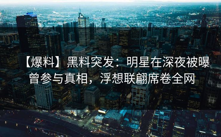 【爆料】黑料突发：明星在深夜被曝曾参与真相，浮想联翩席卷全网