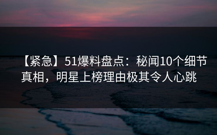 【紧急】51爆料盘点：秘闻10个细节真相，明星上榜理由极其令人心跳