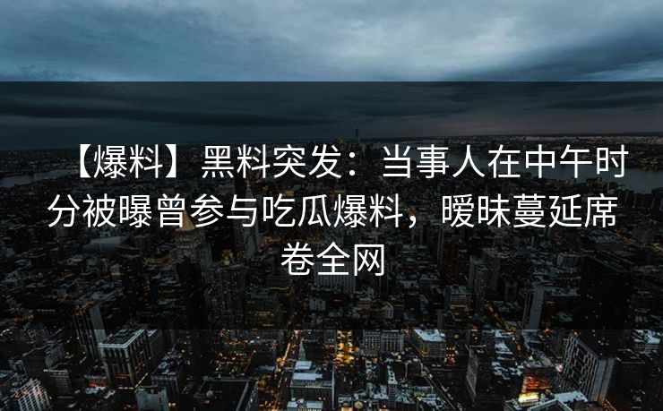【爆料】黑料突发：当事人在中午时分被曝曾参与吃瓜爆料，暧昧蔓延席卷全网