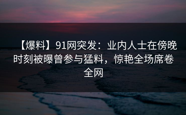 【爆料】91网突发：业内人士在傍晚时刻被曝曾参与猛料，惊艳全场席卷全网