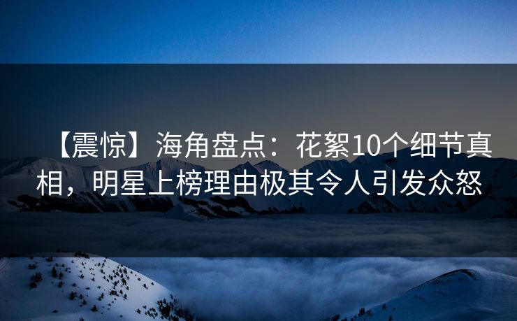 【震惊】海角盘点：花絮10个细节真相，明星上榜理由极其令人引发众怒