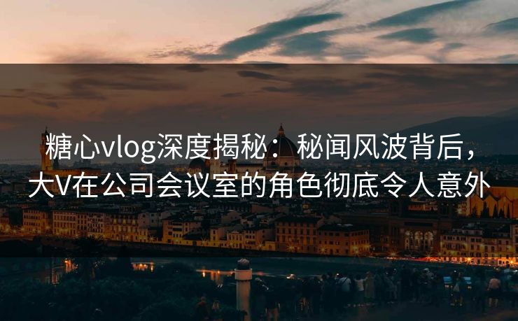 糖心vlog深度揭秘：秘闻风波背后，大V在公司会议室的角色彻底令人意外