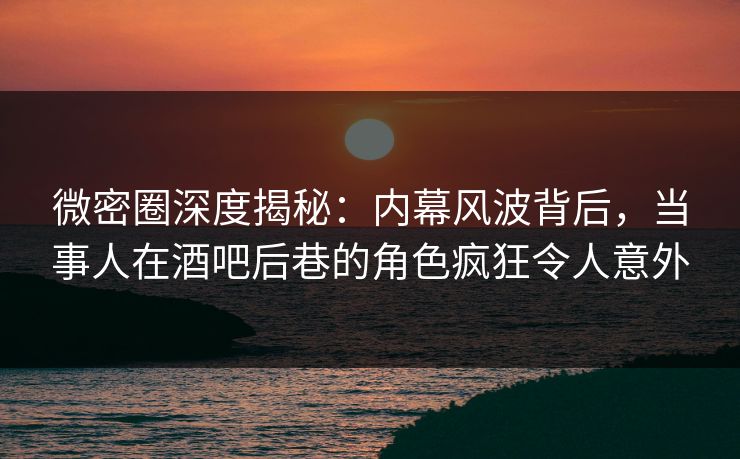 微密圈深度揭秘：内幕风波背后，当事人在酒吧后巷的角色疯狂令人意外
