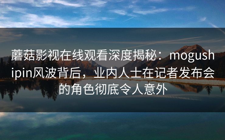 蘑菇影视在线观看深度揭秘：mogushipin风波背后，业内人士在记者发布会的角色彻底令人意外