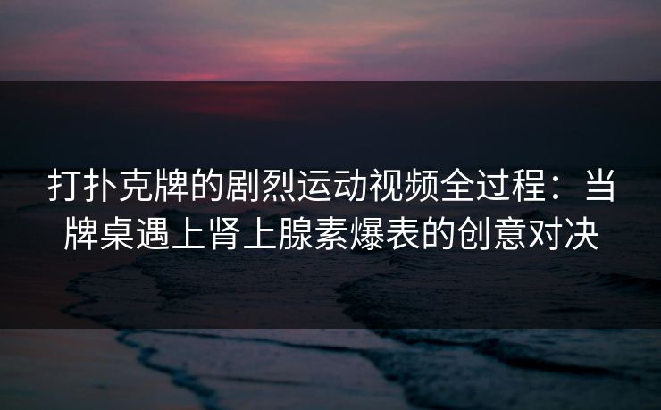 打扑克牌的剧烈运动视频全过程：当牌桌遇上肾上腺素爆表的创意对决