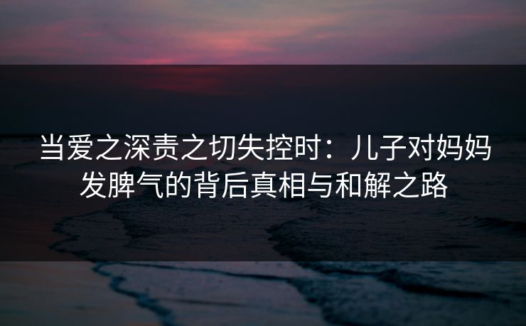 当爱之深责之切失控时：儿子对妈妈发脾气的背后真相与和解之路