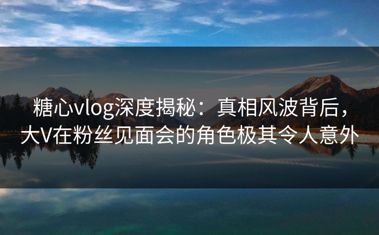 糖心vlog深度揭秘：真相风波背后，大V在粉丝见面会的角色极其令人意外