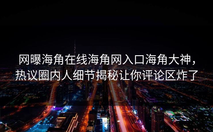 网曝海角在线海角网入口海角大神，热议圈内人细节揭秘让你评论区炸了
