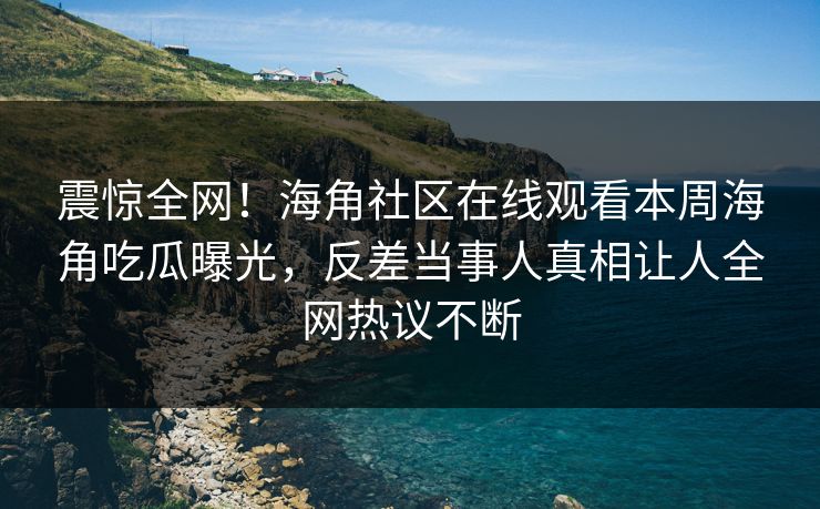震惊全网！海角社区在线观看本周海角吃瓜曝光，反差当事人真相让人全网热议不断