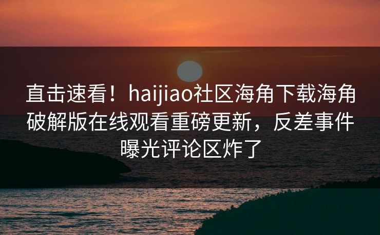 直击速看！haijiao社区海角下载海角破解版在线观看重磅更新，反差事件曝光评论区炸了