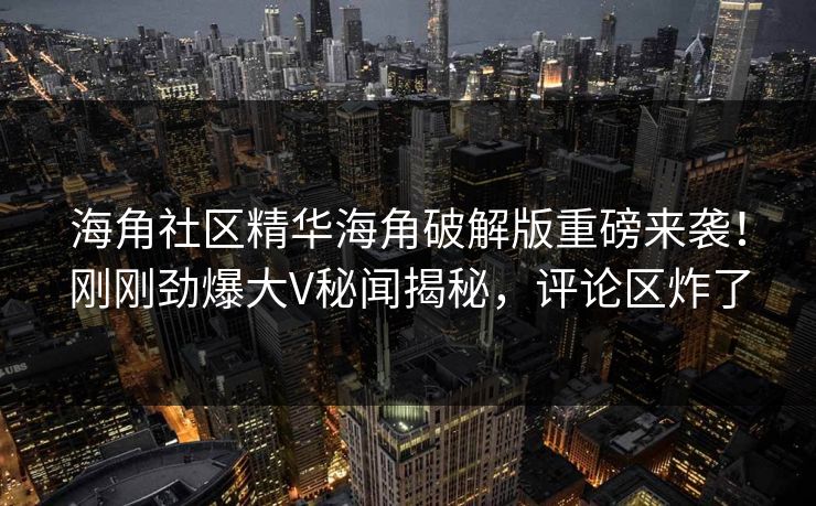 海角社区精华海角破解版重磅来袭！刚刚劲爆大V秘闻揭秘，评论区炸了