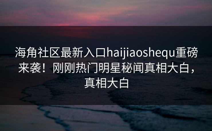 海角社区最新入口haijiaoshequ重磅来袭！刚刚热门明星秘闻真相大白，真相大白