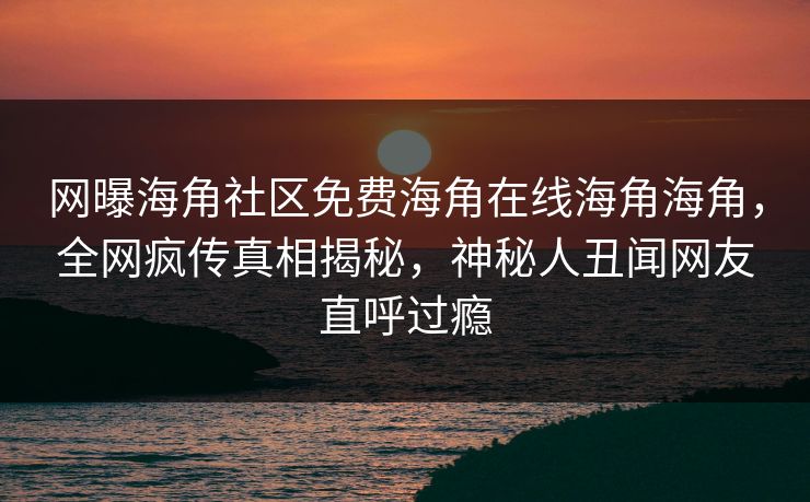 网曝海角社区免费海角在线海角海角，全网疯传真相揭秘，神秘人丑闻网友直呼过瘾