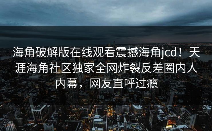 海角破解版在线观看震撼海角jcd！天涯海角社区独家全网炸裂反差圈内人内幕，网友直呼过瘾