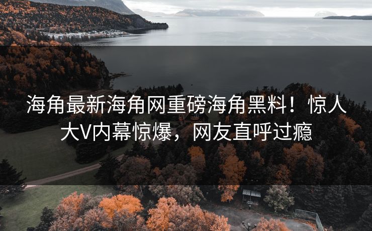 海角最新海角网重磅海角黑料！惊人大V内幕惊爆，网友直呼过瘾