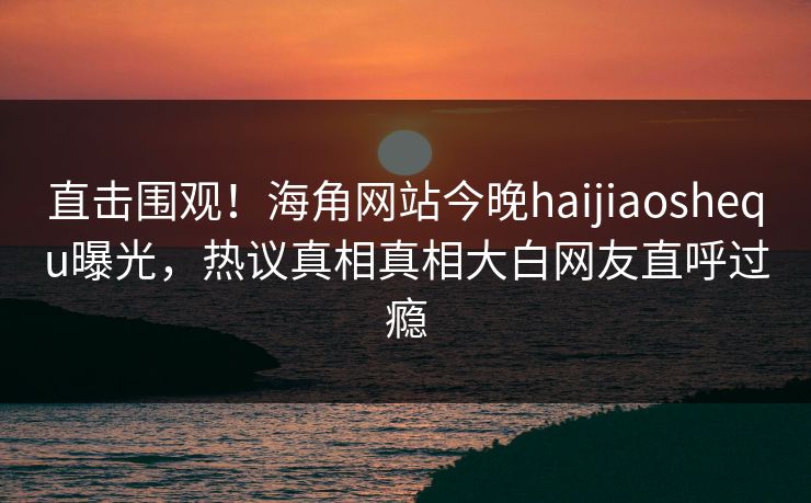 直击围观！海角网站今晚haijiaoshequ曝光，热议真相真相大白网友直呼过瘾