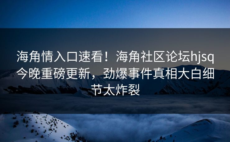 海角情入口速看！海角社区论坛hjsq今晚重磅更新，劲爆事件真相大白细节太炸裂