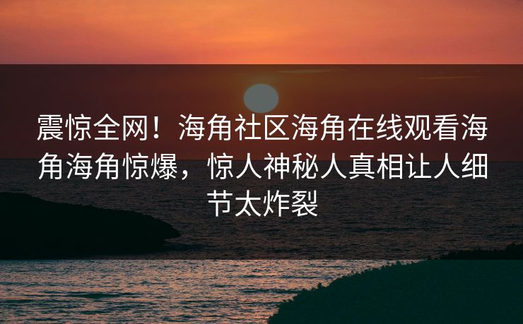 震惊全网！海角社区海角在线观看海角海角惊爆，惊人神秘人真相让人细节太炸裂