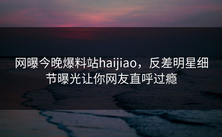 网曝今晚爆料站haijiao，反差明星细节曝光让你网友直呼过瘾
