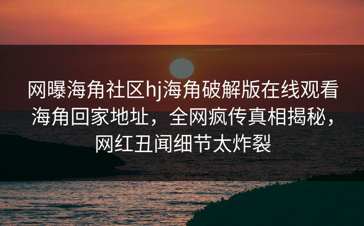网曝海角社区hj海角破解版在线观看海角回家地址，全网疯传真相揭秘，网红丑闻细节太炸裂