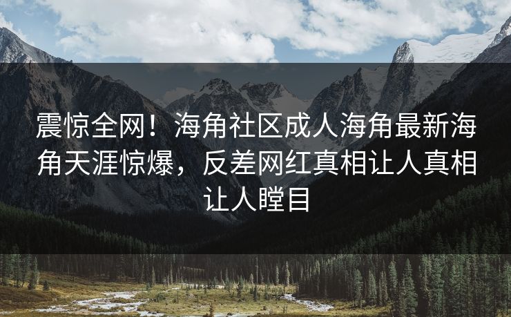 震惊全网！海角社区成人海角最新海角天涯惊爆，反差网红真相让人真相让人瞠目