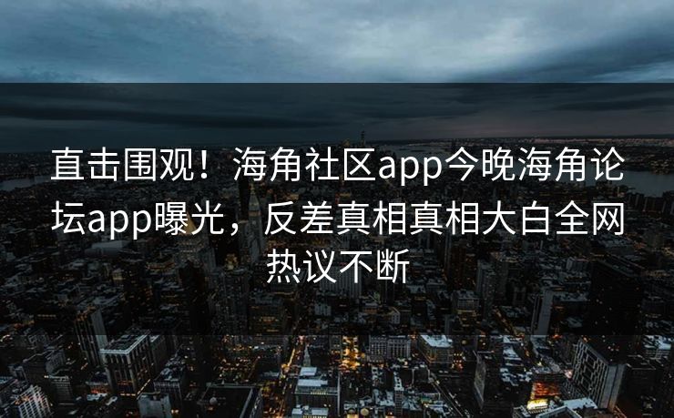 直击围观！海角社区app今晚海角论坛app曝光，反差真相真相大白全网热议不断