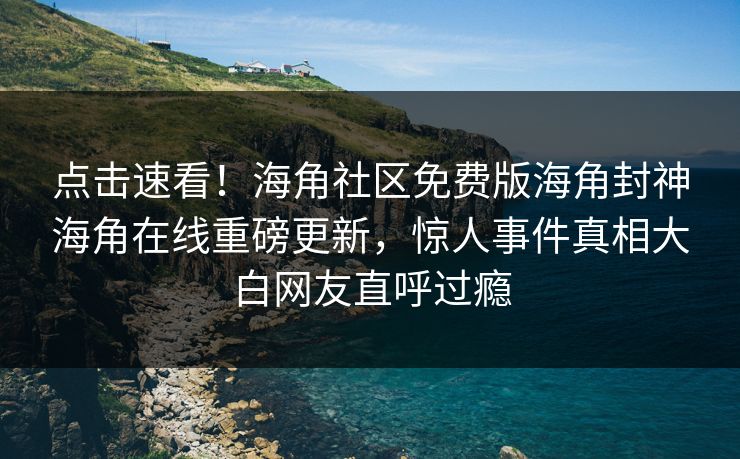 点击速看！海角社区免费版海角封神海角在线重磅更新，惊人事件真相大白网友直呼过瘾