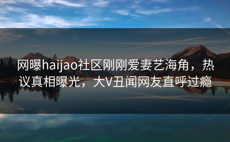 网曝haijao社区刚刚爱妻艺海角，热议真相曝光，大V丑闻网友直呼过瘾
