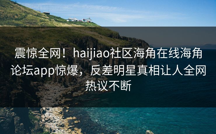 震惊全网！haijiao社区海角在线海角论坛app惊爆，反差明星真相让人全网热议不断