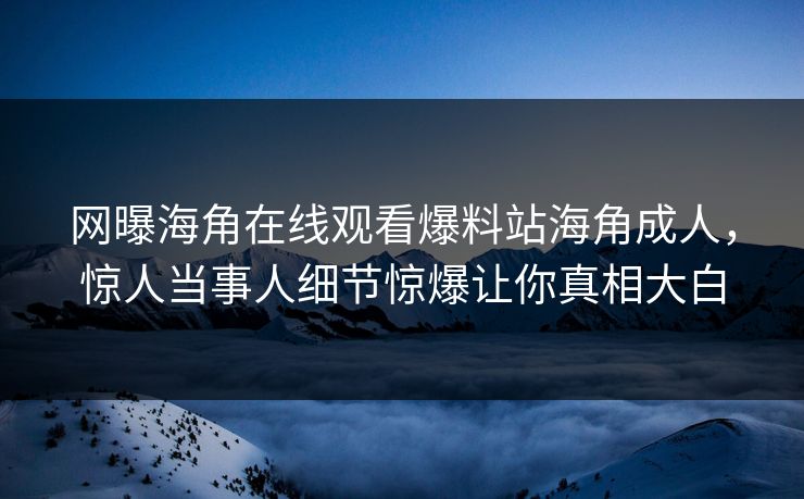 网曝海角在线观看爆料站海角成人，惊人当事人细节惊爆让你真相大白