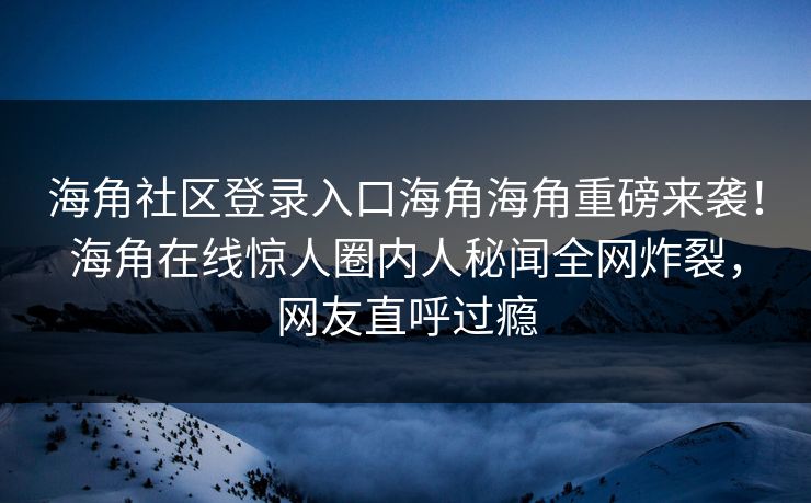 海角社区登录入口海角海角重磅来袭！海角在线惊人圈内人秘闻全网炸裂，网友直呼过瘾