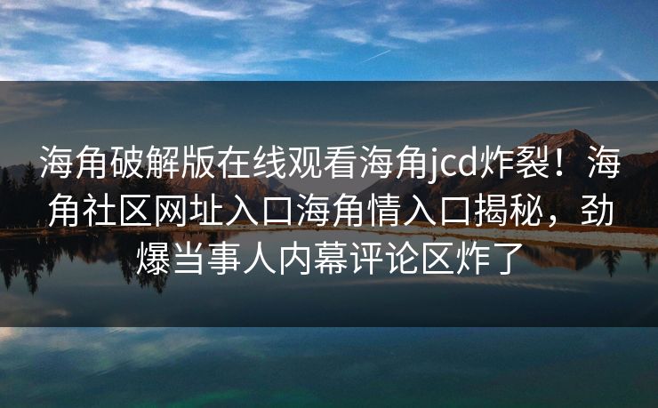 海角破解版在线观看海角jcd炸裂！海角社区网址入口海角情入口揭秘，劲爆当事人内幕评论区炸了