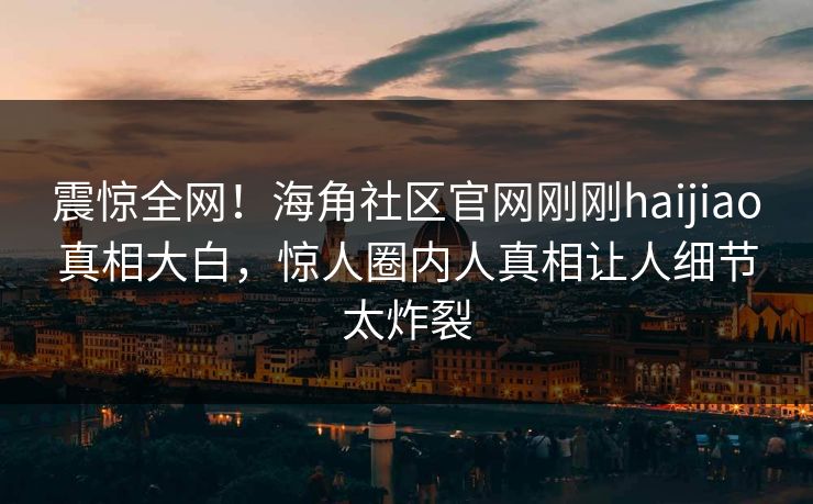 震惊全网！海角社区官网刚刚haijiao真相大白，惊人圈内人真相让人细节太炸裂