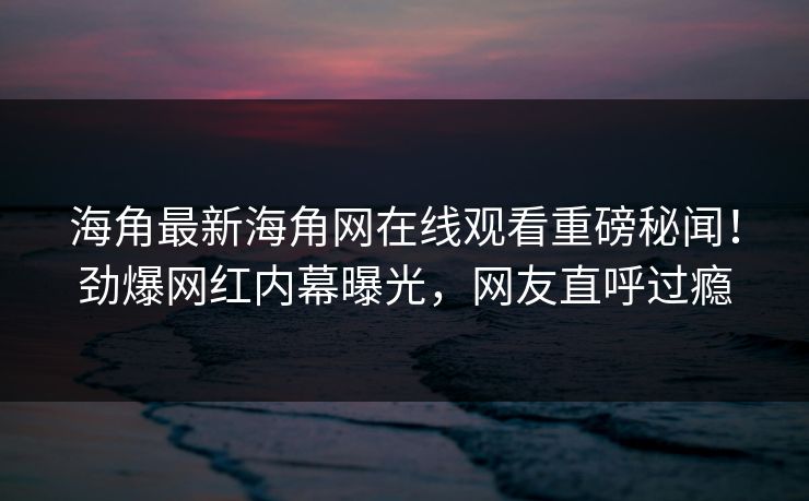 海角最新海角网在线观看重磅秘闻！劲爆网红内幕曝光，网友直呼过瘾