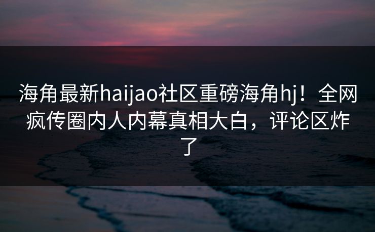 海角最新haijao社区重磅海角hj！全网疯传圈内人内幕真相大白，评论区炸了