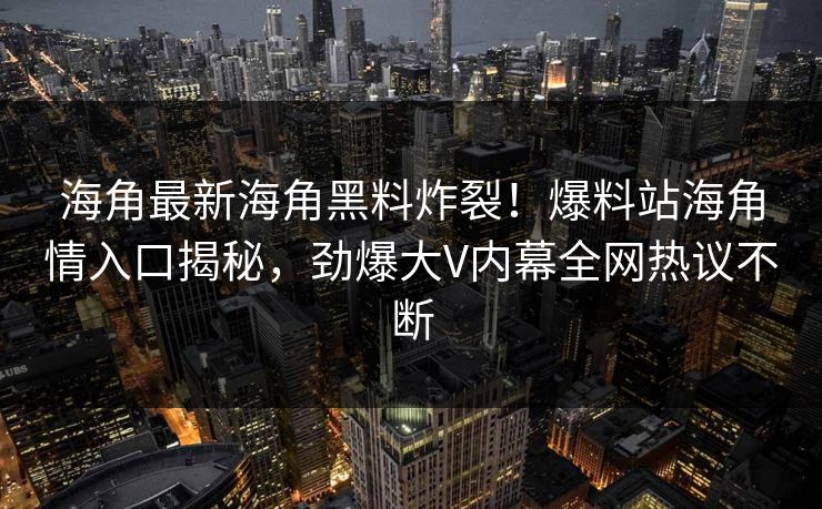 海角最新海角黑料炸裂！爆料站海角情入口揭秘，劲爆大V内幕全网热议不断