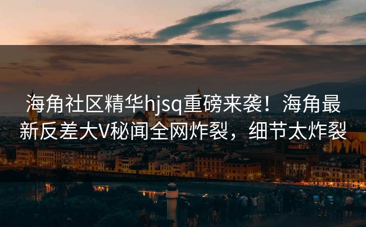 海角社区精华hjsq重磅来袭！海角最新反差大V秘闻全网炸裂，细节太炸裂