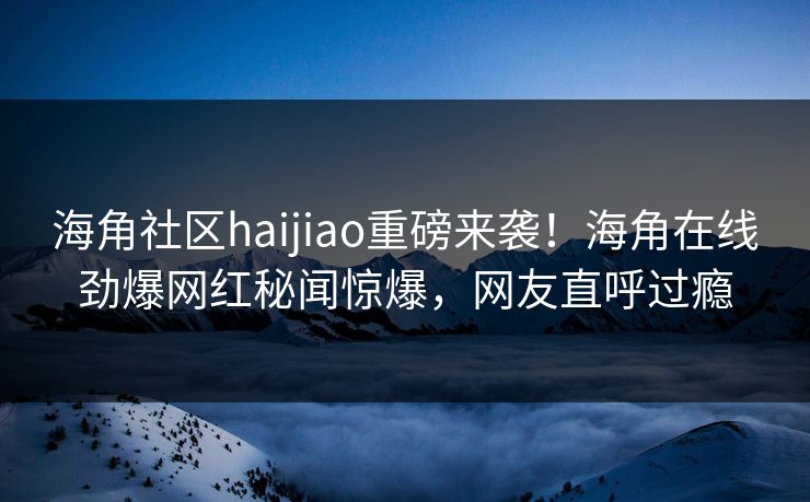 海角社区haijiao重磅来袭！海角在线劲爆网红秘闻惊爆，网友直呼过瘾