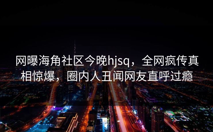 网曝海角社区今晚hjsq，全网疯传真相惊爆，圈内人丑闻网友直呼过瘾
