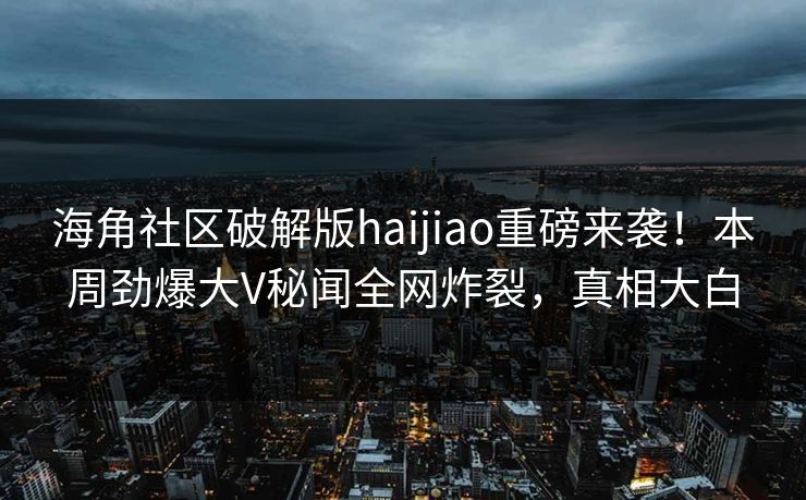 海角社区破解版haijiao重磅来袭！本周劲爆大V秘闻全网炸裂，真相大白