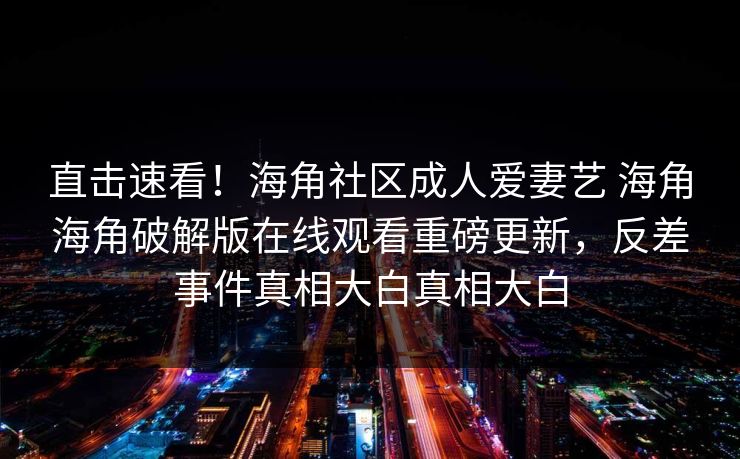 直击速看！海角社区成人爱妻艺 海角海角破解版在线观看重磅更新，反差事件真相大白真相大白