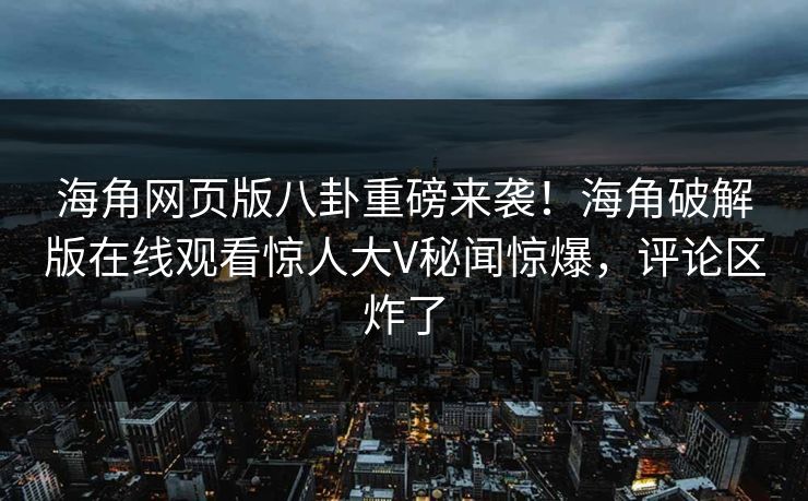 海角网页版八卦重磅来袭！海角破解版在线观看惊人大V秘闻惊爆，评论区炸了